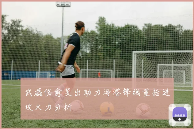 武磊伤愈复出助力海港锋线重拾进攻火力分析