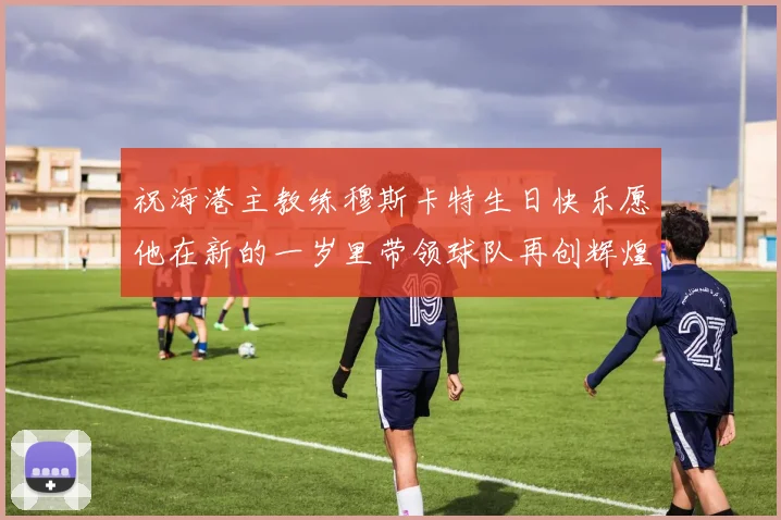 祝海港主教练穆斯卡特生日快乐愿他在新的一岁里带领球队再创辉煌