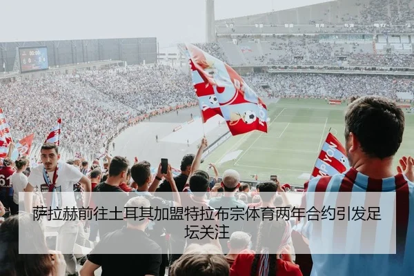 萨拉赫前往土耳其加盟特拉布宗体育两年合约引发足坛关注