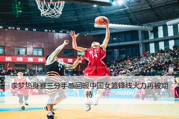 李梦热身赛三分手感回暖中国女篮锋线火力再被期待