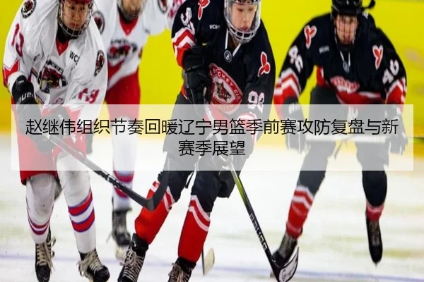 赵继伟组织节奏回暖辽宁男篮季前赛攻防复盘与新赛季展望